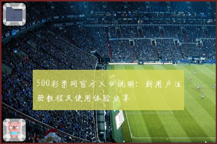 500彩票网官方入口说明：新用户注册教程及使用体验分享