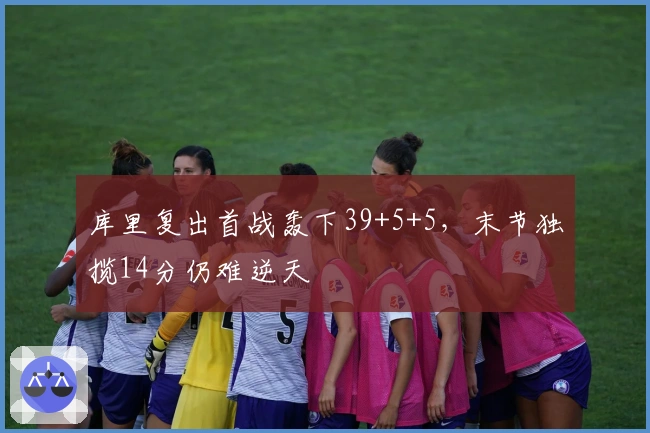 库里复出首战轰下39+5+5，末节独揽14分仍难逆天