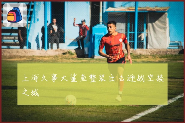 上海久事大鲨鱼整装出击迎战空接之城