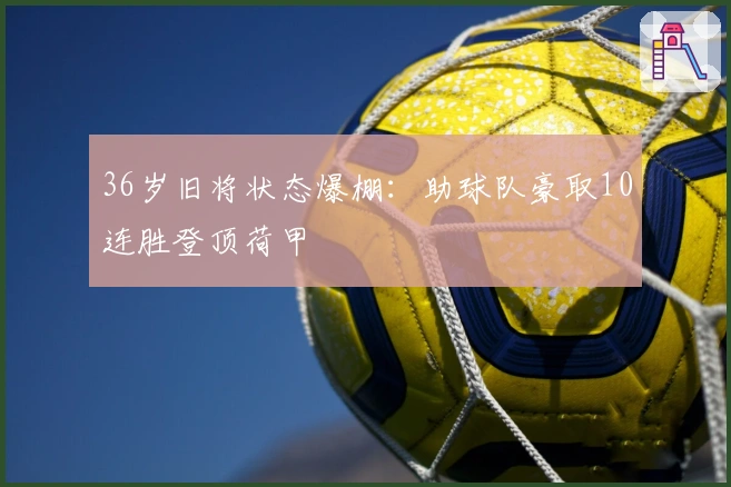 36岁旧将状态爆棚：助球队豪取10连胜登顶荷甲