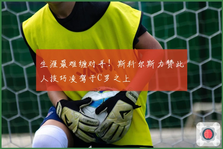 生涯最难缠对手！斯科尔斯力赞此人技巧凌驾于C罗之上