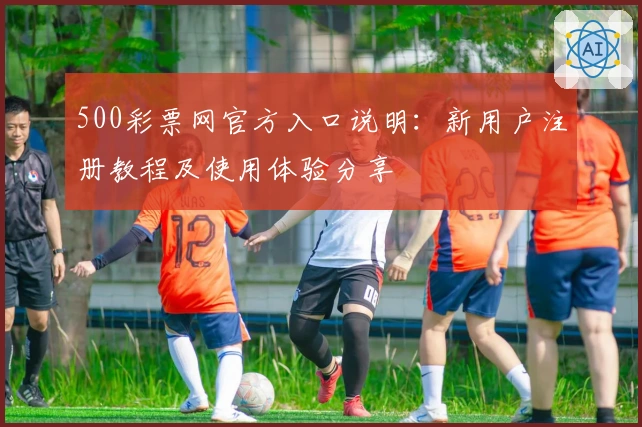 500彩票网官方入口说明：新用户注册教程及使用体验分享