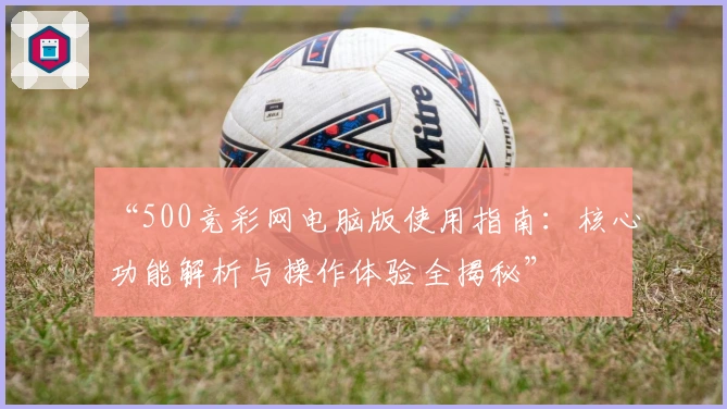 “500竞彩网电脑版使用指南：核心功能解析与操作体验全揭秘”