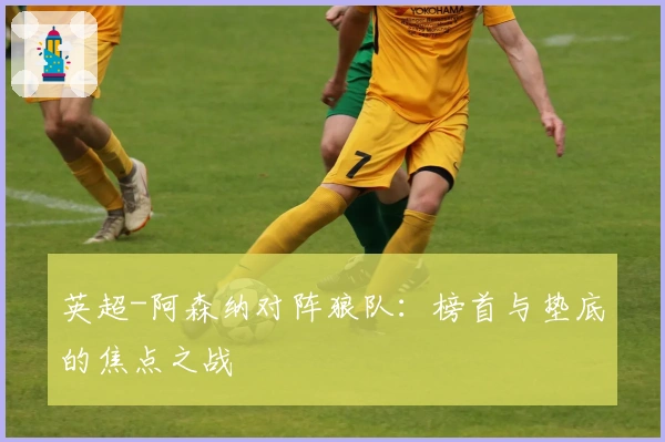 英超-阿森纳对阵狼队：榜首与垫底的焦点之战