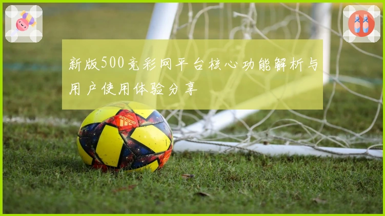 新版500竞彩网平台核心功能解析与用户使用体验分享