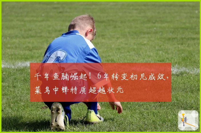 千年鱼腩崛起！6年转变初见成效，菜鸟中锋特质超越状元