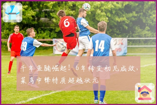 千年鱼腩崛起！6年转变初见成效，菜鸟中锋特质超越状元