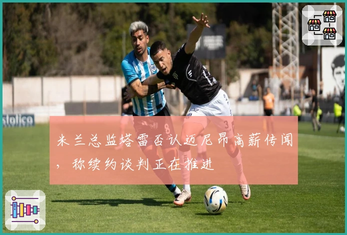 米兰总监塔雷否认迈尼昂高薪传闻，称续约谈判正在推进