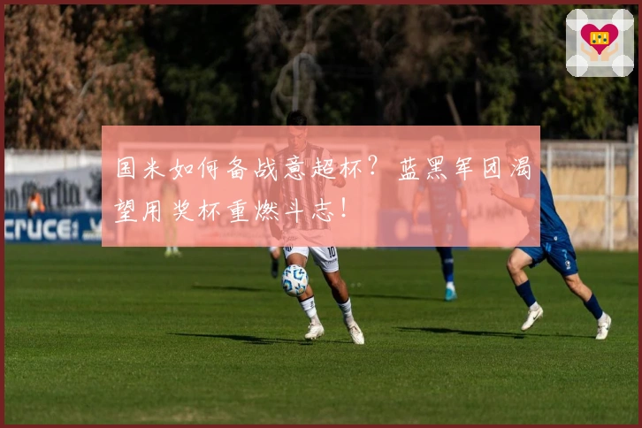 国米如何备战意超杯？蓝黑军团渴望用奖杯重燃斗志！