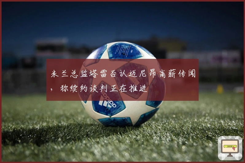 米兰总监塔雷否认迈尼昂高薪传闻，称续约谈判正在推进