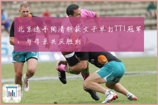 北京选手陶清斩获女子单打TT1冠军，与母亲共庆胜利